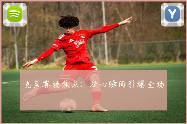 克莱赛场焦点：核心瞬间引爆全场
