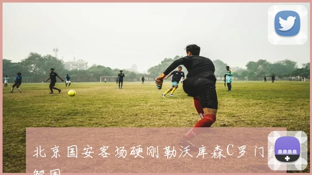 北京国安客场硬刚勒沃库森C罗门线解围