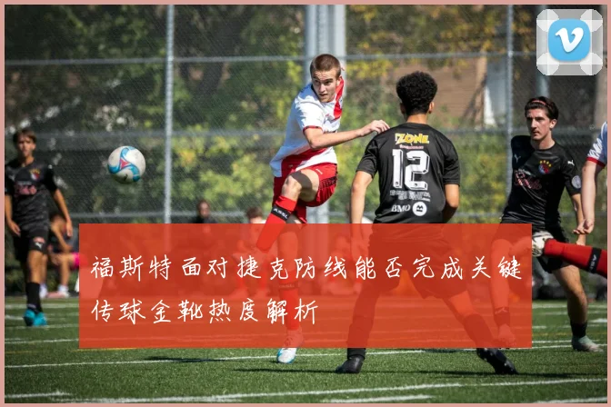 福斯特面对捷克防线能否完成关键传球金靴热度解析
