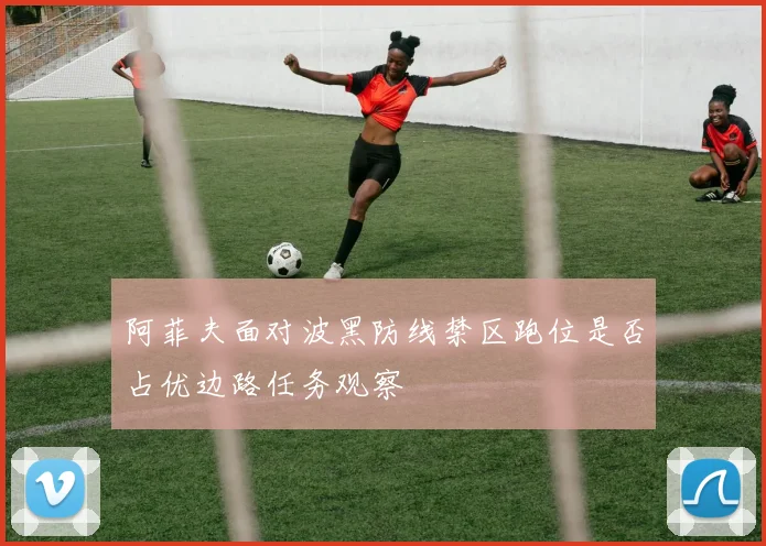 阿菲夫面对波黑防线禁区跑位是否占优边路任务观察