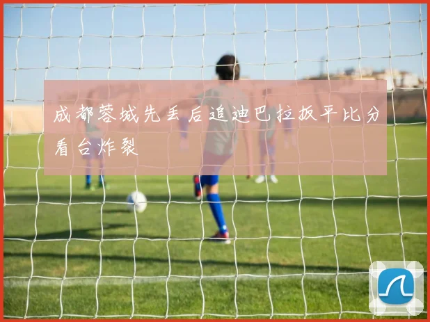 成都蓉城先丢后追迪巴拉扳平比分看台炸裂