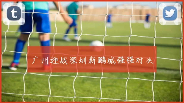 广州迎战深圳新鹏城强强对决