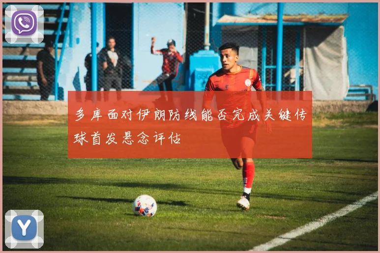 多库面对伊朗防线能否完成关键传球首发悬念评估