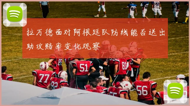 拉万德面对阿根廷队防线能否送出助攻赔率变化观察
