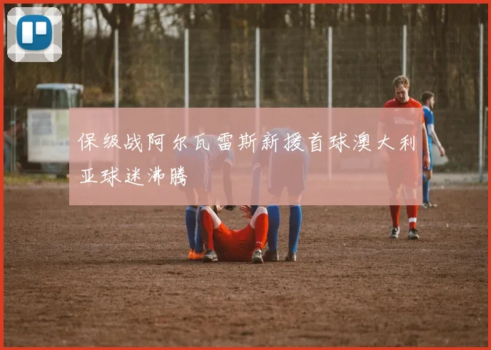 保级战阿尔瓦雷斯新援首球澳大利亚球迷沸腾