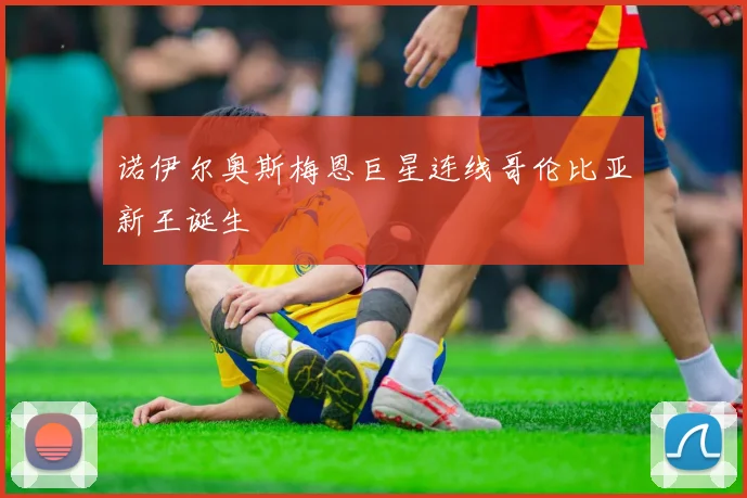 诺伊尔奥斯梅恩巨星连线哥伦比亚新王诞生
