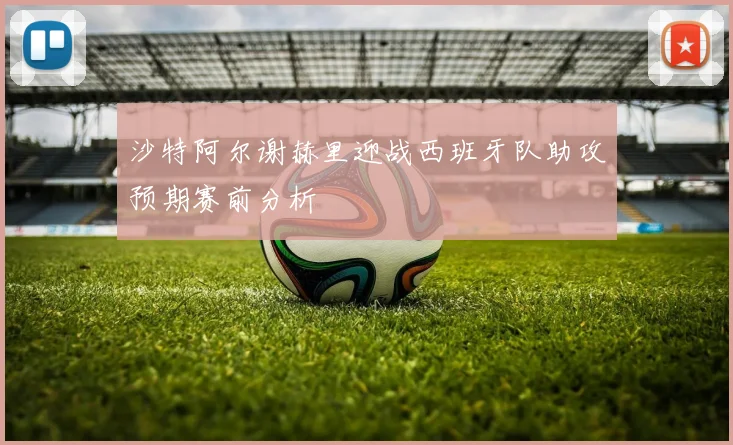 沙特阿尔谢赫里迎战西班牙队助攻预期赛前分析