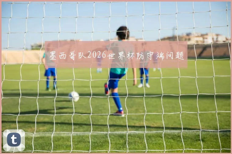 墨西哥队2026世界杯防守端问题