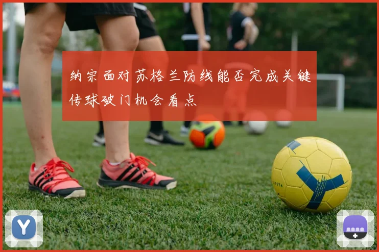 纳宗面对苏格兰防线能否完成关键传球破门机会看点