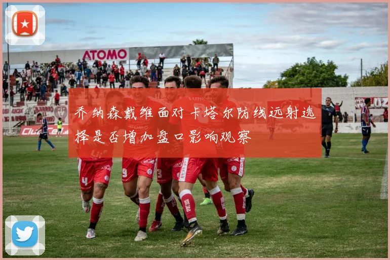 乔纳森戴维面对卡塔尔防线远射选择是否增加盘口影响观察