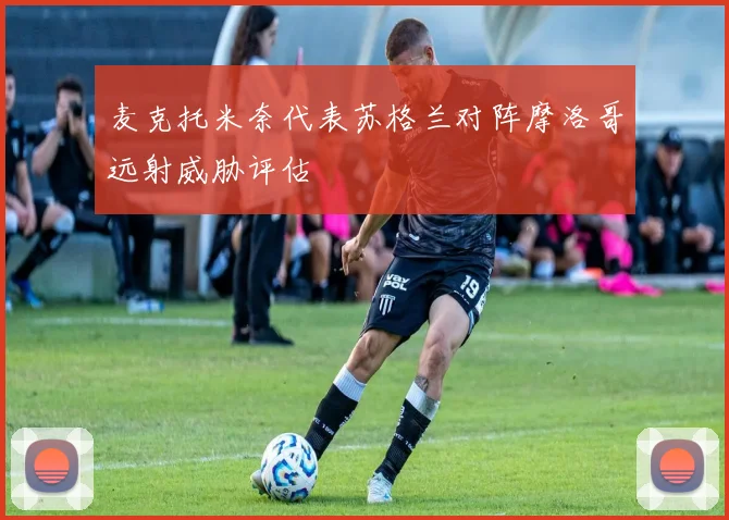麦克托米奈代表苏格兰对阵摩洛哥远射威胁评估