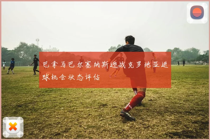 巴拿马巴尔塞纳斯迎战克罗地亚进球机会状态评估